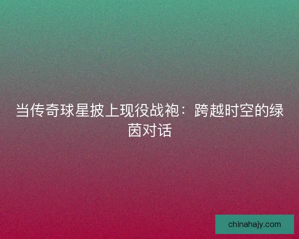 当传奇球星披上现役战袍：跨越时空的绿茵对话