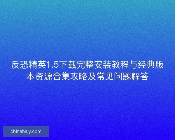 反恐精英1.5下载完整安装教程与经典版本资源合集攻略及常见问题解答