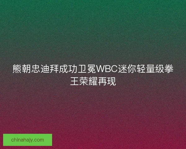 熊朝忠迪拜成功卫冕WBC迷你轻量级拳王荣耀再现