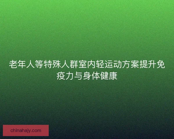 老年人等特殊人群室内轻运动方案提升免疫力与身体健康