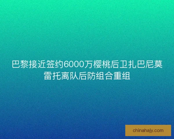 巴黎接近签约6000万樱桃后卫扎巴尼莫雷托离队后防组合重组