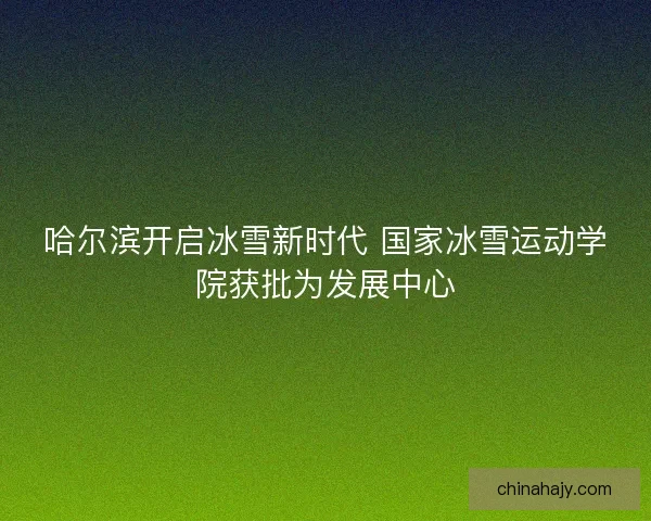 哈尔滨开启冰雪新时代 国家冰雪运动学院获批为发展中心