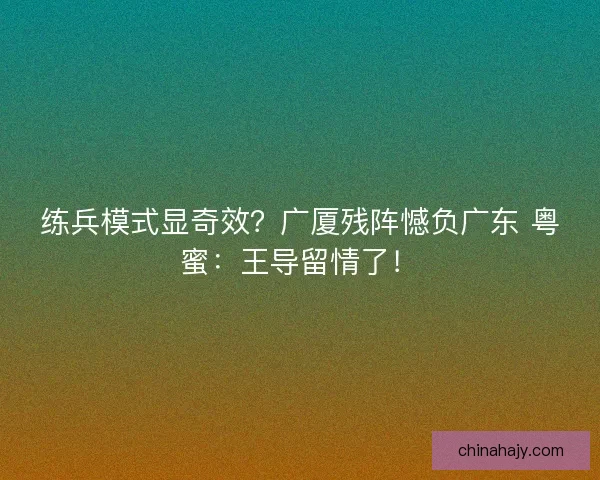练兵模式显奇效？广厦残阵憾负广东 粤蜜：王导留情了！