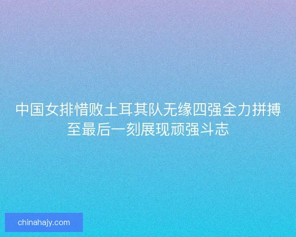 中国女排惜败土耳其队无缘四强全力拼搏至最后一刻展现顽强斗志