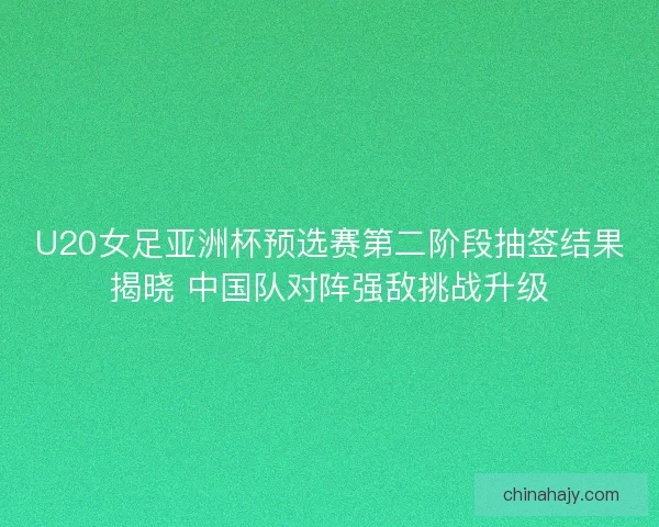 U20女足亚洲杯预选赛第二阶段抽签结果揭晓 中国队对阵强敌挑战升级