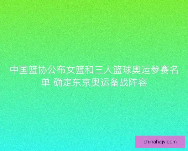 中国篮协公布女篮和三人篮球奥运参赛名单 确定东京奥运备战阵容