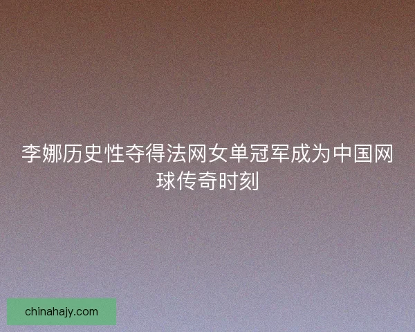 李娜历史性夺得法网女单冠军成为中国网球传奇时刻