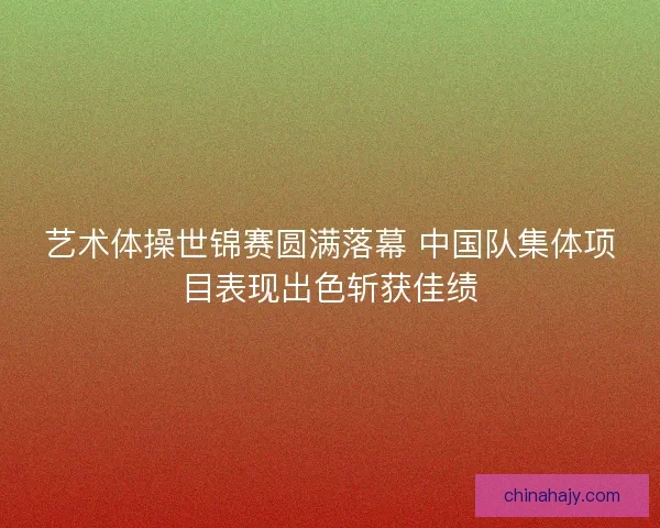 艺术体操世锦赛圆满落幕 中国队集体项目表现出色斩获佳绩